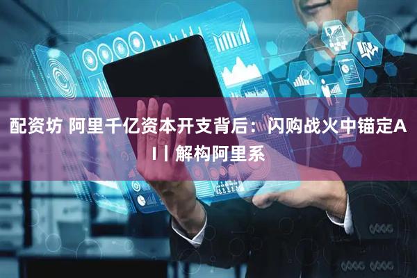 配资坊 阿里千亿资本开支背后：闪购战火中锚定AI丨解构阿里系