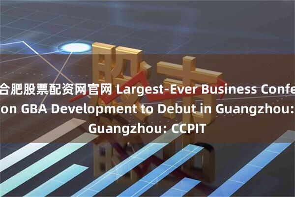 合肥股票配资网官网 Largest-Ever Business Conference on GBA Development to Debut in Guangzhou: CCPIT