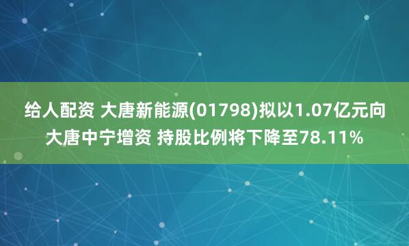 给人配资 大唐新能源(01798)拟以1.07亿元向大唐中宁增资 持股比例将下降至78.11%