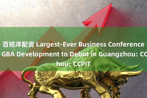 百铭洋配资 Largest-Ever Business Conference on GBA Development to Debut in Guangzhou: CCPIT