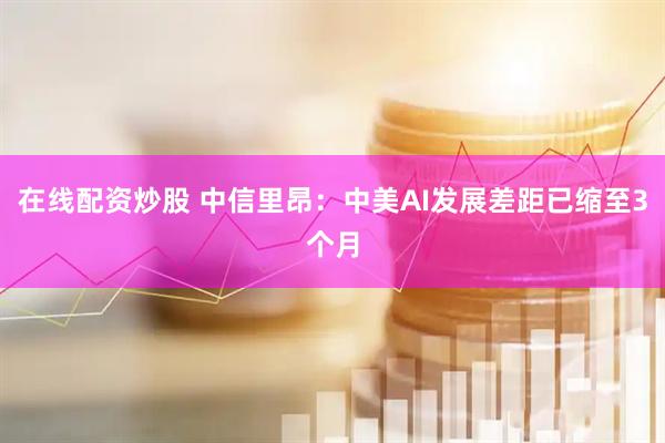 在线配资炒股 中信里昂：中美AI发展差距已缩至3个月