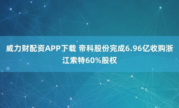 威力财配资APP下载 帝科股份完成6.96亿收购浙江索特60%股权