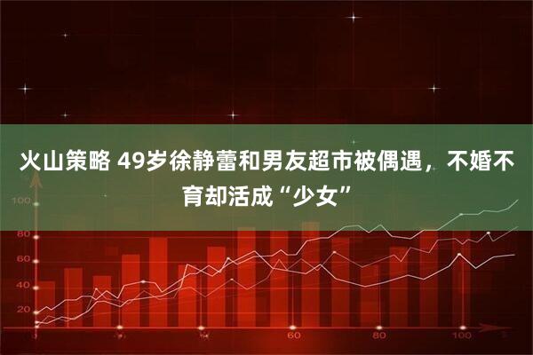 火山策略 49岁徐静蕾和男友超市被偶遇，不婚不育却活成“少女”