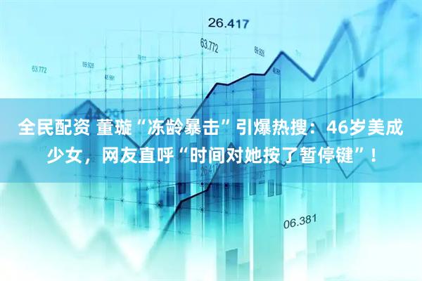 全民配资 董璇“冻龄暴击”引爆热搜：46岁美成少女，网友直呼“时间对她按了暂停键”！