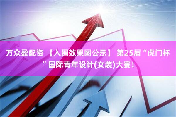 万众盈配资 【入围效果图公示】 第25届“虎门杯”国际青年设计(女装)大赛！