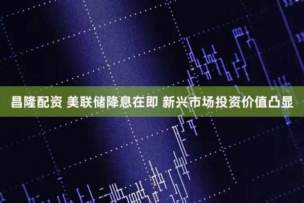 昌隆配资 美联储降息在即 新兴市场投资价值凸显