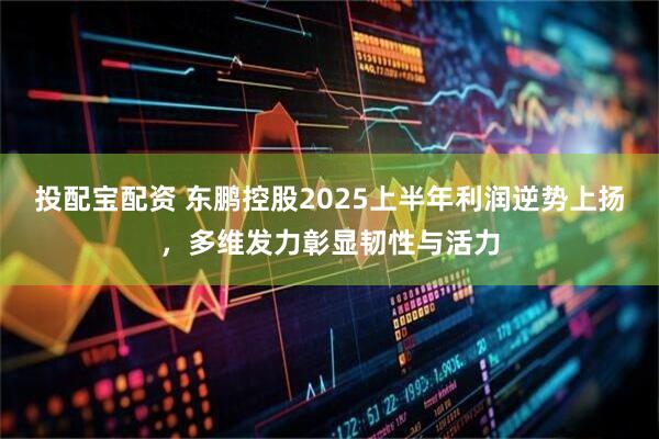 投配宝配资 东鹏控股2025上半年利润逆势上扬，多维发力彰显韧性与活力