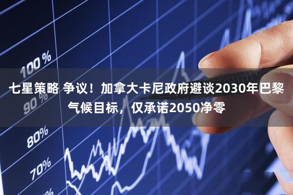 七星策略 争议！加拿大卡尼政府避谈2030年巴黎气候目标，仅承诺2050净零