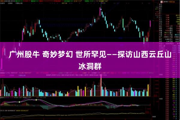 广州股牛 奇妙梦幻 世所罕见——探访山西云丘山冰洞群