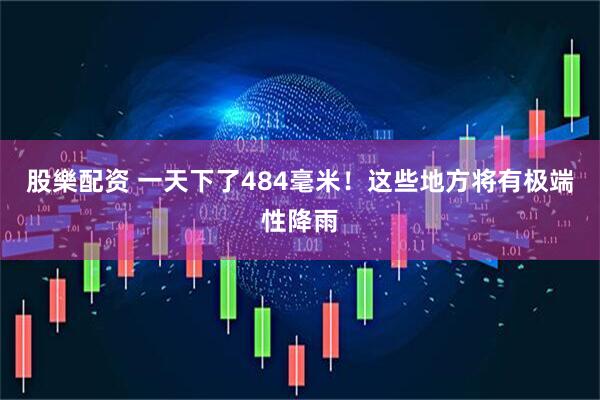 股樂配资 一天下了484毫米！这些地方将有极端性降雨