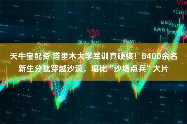 天牛宝配资 塔里木大学军训真硬核！8400余名新生分批穿越沙漠，堪比“沙场点兵”大片