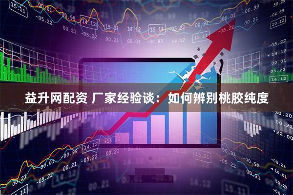 益升网配资 厂家经验谈：如何辨别桃胶纯度