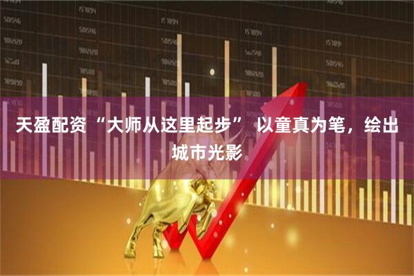 天盈配资 “大师从这里起步”  以童真为笔，绘出城市光影