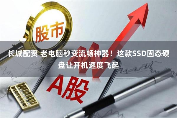 长城配资 老电脑秒变流畅神器！这款SSD固态硬盘让开机速度飞起