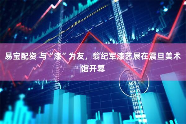 易宝配资 与“漆”为友，翁纪军漆艺展在震旦美术馆开幕