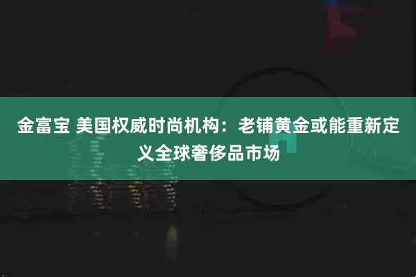 金富宝 美国权威时尚机构：老铺黄金或能重新定义全球奢侈品市场