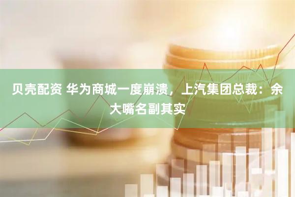 贝壳配资 华为商城一度崩溃，上汽集团总裁：余大嘴名副其实