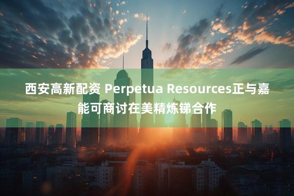 西安高新配资 Perpetua Resources正与嘉能可商讨在美精炼锑合作