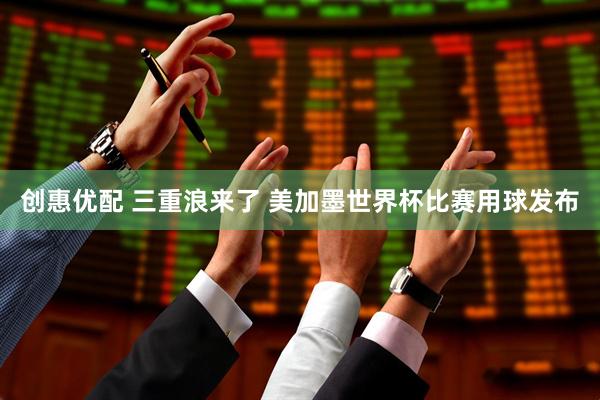 创惠优配 三重浪来了 美加墨世界杯比赛用球发布