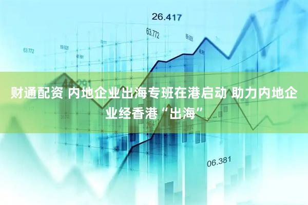 财通配资 内地企业出海专班在港启动 助力内地企业经香港“出海”
