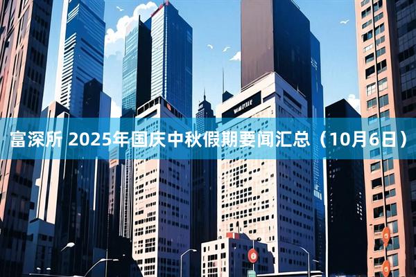 富深所 2025年国庆中秋假期要闻汇总（10月6日）