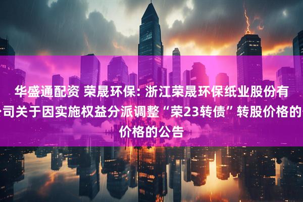 华盛通配资 荣晟环保: 浙江荣晟环保纸业股份有限公司关于因实施权益分派调整“荣23转债”转股价格的公告
