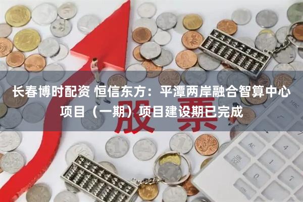 长春博时配资 恒信东方：平潭两岸融合智算中心项目（一期）项目建设期已完成
