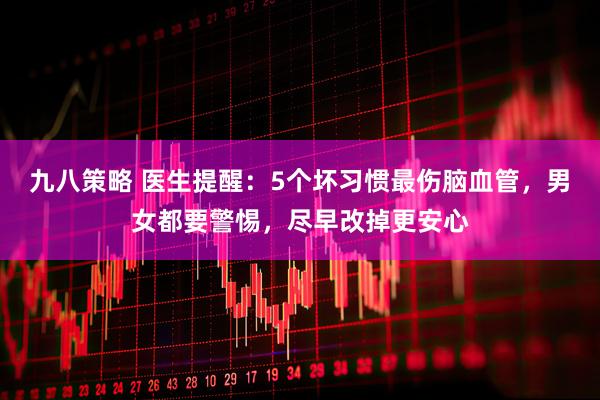 九八策略 医生提醒：5个坏习惯最伤脑血管，男女都要警惕，尽早改掉更安心