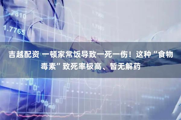 吉越配资 一顿家常饭导致一死一伤！这种“食物毒素”致死率极高、暂无解药