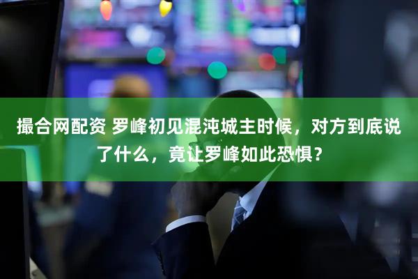 撮合网配资 罗峰初见混沌城主时候，对方到底说了什么，竟让罗峰如此恐惧？