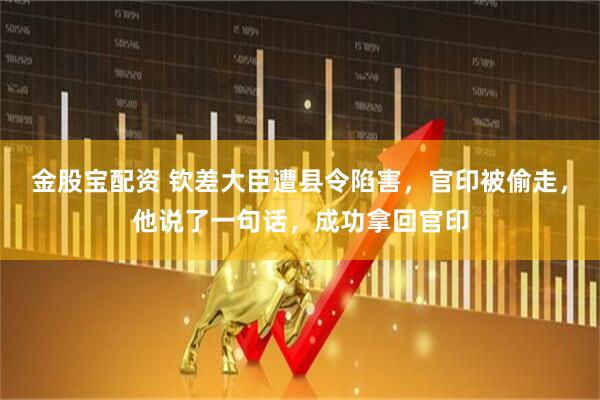金股宝配资 钦差大臣遭县令陷害，官印被偷走，他说了一句话，成功拿回官印
